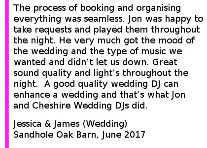 Wedding DJ Review Sandhole Oak Barn - The process of booking Jon and organising everything was seamless. Jon was happy to take requested and played them along with carrying out the other requests we had throughout the night. He very much got the mood of the wedding and the type of music we wanted and didn t let us down. Great sound quality and light s throughout the night. Would recommend to anyone and any other functions I require a DJ in the future Cheshire Wedding DJ's will be my first point of call. A good quality wedding DJ can enhance a wedding and that s what Jon and Cheshire Wedding DJ s did. Sandhole Oak Barn Wedding DJ